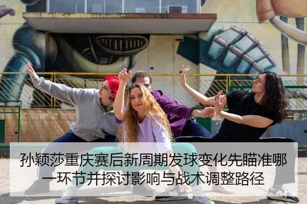 孙颖莎重庆赛后新周期发球变化先瞄准哪一环节并探讨影响与战术调整路径